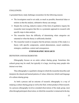 15
CHALLENGES:
A grounded theory study challenges researchers for the following reasons:
 The investigators need to set aside, as much as possible, theoretical ideas or
notions so that the analytic, substantive theory can emerge.
 Despite the evolving, inductive nature of this form of qualitative inquiry the
researcher must recognize that this is a systematic approach to research with
specific steps in data analysis.
 The researcher faces the difficulty of determining when categories are
saturated or when the theory is sufficiently detailed.
 The researcher needs to recognize that the primary outcome of this study is a
theory with specific components, central phenomenon, causal conditions,
strategies, conditions, context and consequences.
ETHNOGRAPHIC RESEARCH
DEFINITION AND BACKGROUND:
Ethnography focuses on an entire culture sharing group. Sometimes this
cultural group may be small, but typically it is large, involving many people who
interact over time.
Thus ethnography is a qualitative design in which the researcher describes and
interprets the shared and learned patterns of values, behaviors, beliefs and language
of a culture-sharing group.
As both a process and an outcome of research; ethnography is a way of
studying a culture sharing group as well as the final, written product of that research.
As a process ethnography involves extended observations of the study group, most
often through participant observation, in which the researcher is immersed in the day
 