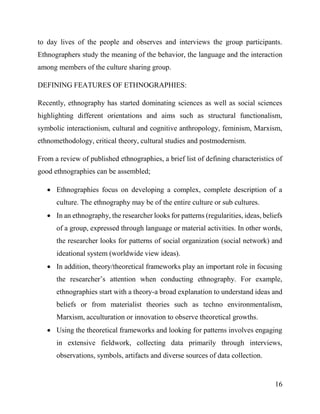16
to day lives of the people and observes and interviews the group participants.
Ethnographers study the meaning of the behavior, the language and the interaction
among members of the culture sharing group.
DEFINING FEATURES OF ETHNOGRAPHIES:
Recently, ethnography has started dominating sciences as well as social sciences
highlighting different orientations and aims such as structural functionalism,
symbolic interactionism, cultural and cognitive anthropology, feminism, Marxism,
ethnomethodology, critical theory, cultural studies and postmodernism.
From a review of published ethnographies, a brief list of defining characteristics of
good ethnographies can be assembled;
 Ethnographies focus on developing a complex, complete description of a
culture. The ethnography may be of the entire culture or sub cultures.
 In an ethnography, the researcher looks for patterns (regularities, ideas, beliefs
of a group, expressed through language or material activities. In other words,
the researcher looks for patterns of social organization (social network) and
ideational system (worldwide view ideas).
 In addition, theory/theoretical frameworks play an important role in focusing
the researcher’s attention when conducting ethnography. For example,
ethnographies start with a theory-a broad explanation to understand ideas and
beliefs or from materialist theories such as techno environmentalism,
Marxism, acculturation or innovation to observe theoretical growths.
 Using the theoretical frameworks and looking for patterns involves engaging
in extensive fieldwork, collecting data primarily through interviews,
observations, symbols, artifacts and diverse sources of data collection.
 
