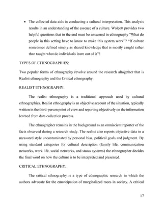 17
 The collected data aids in conducting a cultural interpretation. This analysis
results in an understanding of the essence of a culture. Wolcott provides two
helpful questions that in the end must be answered in ethnography "What do
people in this setting have to know to make this system work”? “If culture
sometimes defined simply as shared knowledge that is mostly caught rather
than taught what do individuals learn out of it”?
TYPES OF ETHNOGRAPHIES:
Two popular forms of ethnography revolve around the research altogether that is
Realist ethnography and the Critical ethnography.
REALIST ETHNOGRAPHY:
The realist ethnography is a traditional approach used by cultural
ethnographies. Realist ethnography is an objective account of the situation, typically
written in the third-person point of view and reporting objectively on the information
learned from data collection process.
The ethnographer remains in the background as an omniscient reporter of the
facts observed during a research study. The realist also reports objective data in a
measured style uncontaminated by personal bias, political goals and judgment. By
using standard categories for cultural description (family life, communication
networks, work life, social networks, and status systems) the ethnographer decides
the final word on how the culture is to be interpreted and presented.
CRITICAL ETHNOGRAPHY:
The critical ethnography is a type of ethnographic research in which the
authors advocate for the emancipation of marginalized races in society. A critical
 