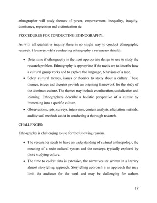 18
ethnographer will study themes of power, empowerment, inequality, inequity,
dominance, repression and victimization etc.
PROCEDURES FOR CONDUCTING ETHNOGRAPHY:
As with all qualitative inquiry there is no single way to conduct ethnographic
research. However, while conducting ethnography a researcher should;
 Determine if ethnography is the most appropriate design to use to study the
research problem. Ethnography is appropriate if the needs are to describe how
a cultural group works and to explore the language, behaviors of a race.
 Select cultural themes, issues or theories to study about a culture. These
themes, issues and theories provide an orienting framework for the study of
the dominant culture. The themes may include enculturation, socialization and
learning. Ethnographers describe a holistic perspective of a culture by
immersing into a specific culture.
 Observations, tests, surveys, interviews, content analysis, elicitation methods,
audiovisual methods assist in conducting a thorough research.
CHALLENGES:
Ethnography is challenging to use for the following reasons.
 The researcher needs to have an understanding of cultural anthropology, the
meaning of a socio-cultural system and the concepts typically explored by
those studying culture.
 The time to collect data is extensive, the narratives are written in a literary
almost storytelling approach. Storytelling approach is an approach that may
limit the audience for the work and may be challenging for authors
 