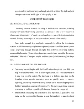 19
accustomed to traditional approaches of scientific writing. To study cultural
concepts, determine which type of ethnography to use.
CASE STUDY RESEARCH
DEFINITION AND BACKGROUND:
Case study research involves the study of a case within a real-life, with any
contemporary context or writing. Case study is a choice of what is to be studied. In
other words, it is a strategy of inquiry, a methodology, a type of design in qualitative
research that may be an object of study as well as a product of the inquiry.
Case study research is a qualitative approach in which the investigator
explores a real-life contemporary bounded system (case) with multiple bound system
(cases) over time through detailed, in-depth data collection involving multiple
sources of information (observations, interviews, audiovisual materials, documents
and reports). The unit of analysis may be multiple cases (a multisite study) or single
case.
DEFINING FEATURES OF CASE STUDIES:
 Case study research begins with the identification of a specific case. This case
may be a concrete entity, such as of an organization. At a less concrete level
it may be a specific project. The key here is to define a case that can be
described within certain parameters such as specific place or country.
Typically, case study researchers study current cases that are in progress so
that they can gather accurate information. For this purpose, a single case can
be selected or multiple cases identified so that they can be compared.
 The intent of conducting the case study is also important. A qualitative case
study can be composed to illustrate a case that needs to be described and
 