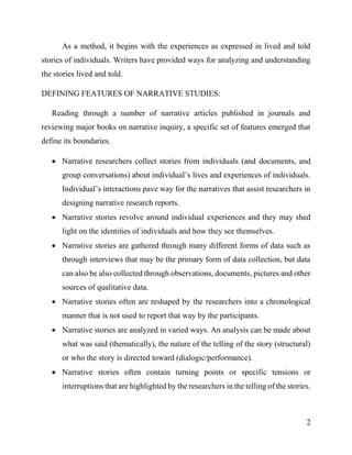 2
As a method, it begins with the experiences as expressed in lived and told
stories of individuals. Writers have provided ways for analyzing and understanding
the stories lived and told.
DEFINING FEATURES OF NARRATIVE STUDIES:
Reading through a number of narrative articles published in journals and
reviewing major books on narrative inquiry, a specific set of features emerged that
define its boundaries.
 Narrative researchers collect stories from individuals (and documents, and
group conversations) about individual’s lives and experiences of individuals.
Individual’s interactions pave way for the narratives that assist researchers in
designing narrative research reports.
 Narrative stories revolve around individual experiences and they may shed
light on the identities of individuals and how they see themselves.
 Narrative stories are gathered through many different forms of data such as
through interviews that may be the primary form of data collection, but data
can also be also collected through observations, documents, pictures and other
sources of qualitative data.
 Narrative stories often are reshaped by the researchers into a chronological
manner that is not used to report that way by the participants.
 Narrative stories are analyzed in varied ways. An analysis can be made about
what was said (thematically), the nature of the telling of the story (structural)
or who the story is directed toward (dialogic/performance).
 Narrative stories often contain turning points or specific tensions or
interruptions that are highlighted by the researchers in the telling of the stories.
 