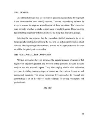 22
CHALLENGES:
One of the challenges that are inherent in qualitative cases study development
is that the researcher must identify the case. The case selected may be broad in
scope or narrow in scope or a combination of these variations. The researcher
must consider whether to study a single case or multiple cases. However, it is
best to for the researcher to typically choose no more than four or five cases.
Selecting the case requires that the researcher establish a rationale for his or
her purposeful strategy for selecting the case and for gathering information about
the case. Having enough information to present an in-depth picture of the case
should be the priority of a researcher.
THE FIVE APPROACHES COMPARED:
All five approaches have in common the general process of research that
begins with a research problem and proceeds to the questions, the data, the data
analysis and the research report. They also employ similar data collection
processes, including in varying degrees’ interviews, observations, documents and
audiovisual materials. The above mentioned five approaches to research are
contributing a lot in the field of social sciences for young researchers and
professionals.
(The End)
 