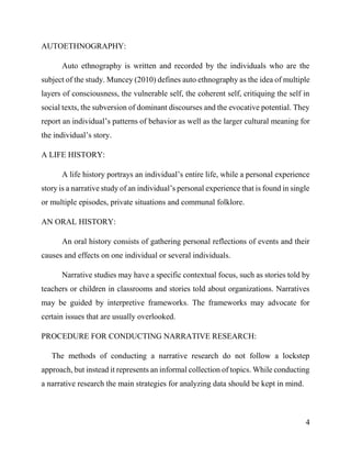 4
AUTOETHNOGRAPHY:
Auto ethnography is written and recorded by the individuals who are the
subject of the study. Muncey (2010) defines auto ethnography as the idea of multiple
layers of consciousness, the vulnerable self, the coherent self, critiquing the self in
social texts, the subversion of dominant discourses and the evocative potential. They
report an individual’s patterns of behavior as well as the larger cultural meaning for
the individual’s story.
A LIFE HISTORY:
A life history portrays an individual’s entire life, while a personal experience
story is a narrative study of an individual’s personal experience that is found in single
or multiple episodes, private situations and communal folklore.
AN ORAL HISTORY:
An oral history consists of gathering personal reflections of events and their
causes and effects on one individual or several individuals.
Narrative studies may have a specific contextual focus, such as stories told by
teachers or children in classrooms and stories told about organizations. Narratives
may be guided by interpretive frameworks. The frameworks may advocate for
certain issues that are usually overlooked.
PROCEDURE FOR CONDUCTING NARRATIVE RESEARCH:
The methods of conducting a narrative research do not follow a lockstep
approach, but instead it represents an informal collection of topics. While conducting
a narrative research the main strategies for analyzing data should be kept in mind.
 