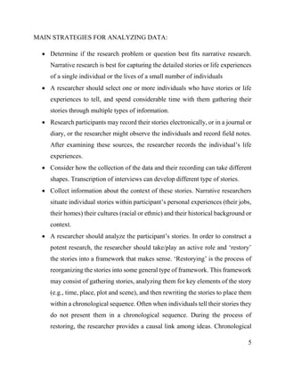 5
MAIN STRATEGIES FOR ANALYZING DATA:
 Determine if the research problem or question best fits narrative research.
Narrative research is best for capturing the detailed stories or life experiences
of a single individual or the lives of a small number of individuals
 A researcher should select one or more individuals who have stories or life
experiences to tell, and spend considerable time with them gathering their
stories through multiple types of information.
 Research participants may record their stories electronically, or in a journal or
diary, or the researcher might observe the individuals and record field notes.
After examining these sources, the researcher records the individual’s life
experiences.
 Consider how the collection of the data and their recording can take different
shapes. Transcription of interviews can develop different type of stories.
 Collect information about the context of these stories. Narrative researchers
situate individual stories within participant’s personal experiences (their jobs,
their homes) their cultures (racial or ethnic) and their historical background or
context.
 A researcher should analyze the participant’s stories. In order to construct a
potent research, the researcher should take/play an active role and ‘restory’
the stories into a framework that makes sense. ‘Restorying’ is the process of
reorganizing the stories into some general type of framework. This framework
may consist of gathering stories, analyzing them for key elements of the story
(e.g., time, place, plot and scene), and then rewriting the stories to place them
within a chronological sequence. Often when individuals tell their stories they
do not present them in a chronological sequence. During the process of
restoring, the researcher provides a causal link among ideas. Chronological
 
