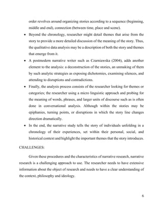6
order revolves around organizing stories according to a sequence (beginning,
middle and end), connection (between time, place and scene).
 Beyond the chronology, researcher might detail themes that arise from the
story to provide a more detailed discussion of the meaning of the story. Thus,
the qualitative data analysis may be a description of both the story and themes
that emerge from it.
 A postmodern narrative writer such as Czarniawska (2004), adds another
element to the analysis: a deconstruction of the stories, an unmaking of them
by such analytic strategies as exposing dichotomies, examining silences, and
attending to disruptions and contradictions.
 Finally, the analysis process consists of the researcher looking for themes or
categories; the researcher using a micro linguistic approach and probing for
the meaning of words, phrases, and larger units of discourse such as is often
done in conversational analysis. Although within the stories may be
epiphanies, turning points, or disruptions in which the story line changes
direction dramatically.
 In the end, the narrative study tells the story of individuals unfolding in a
chronology of their experiences, set within their personal, social, and
historical context and highlight the important themes that the story introduces.
CHALLENGES:
Given these procedures and the characteristics of narrative research, narrative
research is a challenging approach to use. The researcher needs to have extensive
information about the object of research and needs to have a clear understanding of
the context, philosophy and ideology.
 
