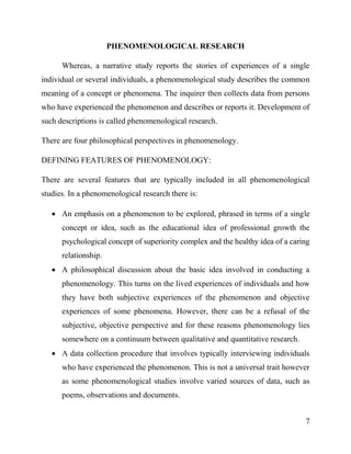 7
PHENOMENOLOGICAL RESEARCH
Whereas, a narrative study reports the stories of experiences of a single
individual or several individuals, a phenomenological study describes the common
meaning of a concept or phenomena. The inquirer then collects data from persons
who have experienced the phenomenon and describes or reports it. Development of
such descriptions is called phenomenological research.
There are four philosophical perspectives in phenomenology.
DEFINING FEATURES OF PHENOMENOLOGY:
There are several features that are typically included in all phenomenological
studies. In a phenomenological research there is:
 An emphasis on a phenomenon to be explored, phrased in terms of a single
concept or idea, such as the educational idea of professional growth the
psychological concept of superiority complex and the healthy idea of a caring
relationship.
 A philosophical discussion about the basic idea involved in conducting a
phenomenology. This turns on the lived experiences of individuals and how
they have both subjective experiences of the phenomenon and objective
experiences of some phenomena. However, there can be a refusal of the
subjective, objective perspective and for these reasons phenomenology lies
somewhere on a continuum between qualitative and quantitative research.
 A data collection procedure that involves typically interviewing individuals
who have experienced the phenomenon. This is not a universal trait however
as some phenomenological studies involve varied sources of data, such as
poems, observations and documents.
 