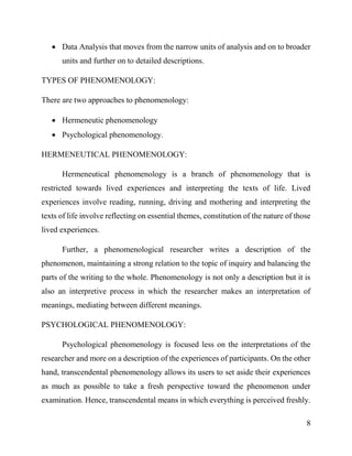 8
 Data Analysis that moves from the narrow units of analysis and on to broader
units and further on to detailed descriptions.
TYPES OF PHENOMENOLOGY:
There are two approaches to phenomenology:
 Hermeneutic phenomenology
 Psychological phenomenology.
HERMENEUTICAL PHENOMENOLOGY:
Hermeneutical phenomenology is a branch of phenomenology that is
restricted towards lived experiences and interpreting the texts of life. Lived
experiences involve reading, running, driving and mothering and interpreting the
texts of life involve reflecting on essential themes, constitution of the nature of those
lived experiences.
Further, a phenomenological researcher writes a description of the
phenomenon, maintaining a strong relation to the topic of inquiry and balancing the
parts of the writing to the whole. Phenomenology is not only a description but it is
also an interpretive process in which the researcher makes an interpretation of
meanings, mediating between different meanings.
PSYCHOLOGICAL PHENOMENOLOGY:
Psychological phenomenology is focused less on the interpretations of the
researcher and more on a description of the experiences of participants. On the other
hand, transcendental phenomenology allows its users to set aside their experiences
as much as possible to take a fresh perspective toward the phenomenon under
examination. Hence, transcendental means in which everything is perceived freshly.
 