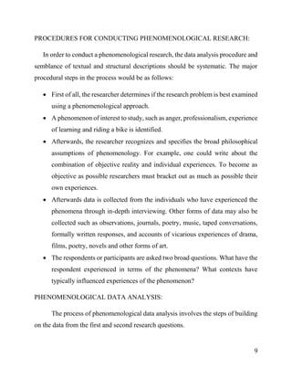 9
PROCEDURES FOR CONDUCTING PHENOMENOLOGICAL RESEARCH:
In order to conduct a phenomenological research, the data analysis procedure and
semblance of textual and structural descriptions should be systematic. The major
procedural steps in the process would be as follows:
 First of all, the researcher determines if the research problem is best examined
using a phenomenological approach.
 A phenomenon of interest to study, such as anger, professionalism, experience
of learning and riding a bike is identified.
 Afterwards, the researcher recognizes and specifies the broad philosophical
assumptions of phenomenology. For example, one could write about the
combination of objective reality and individual experiences. To become as
objective as possible researchers must bracket out as much as possible their
own experiences.
 Afterwards data is collected from the individuals who have experienced the
phenomena through in-depth interviewing. Other forms of data may also be
collected such as observations, journals, poetry, music, taped conversations,
formally written responses, and accounts of vicarious experiences of drama,
films, poetry, novels and other forms of art.
 The respondents or participants are asked two broad questions. What have the
respondent experienced in terms of the phenomena? What contexts have
typically influenced experiences of the phenomenon?
PHENOMENOLOGICAL DATA ANALYSIS:
The process of phenomenological data analysis involves the steps of building
on the data from the first and second research questions.
 