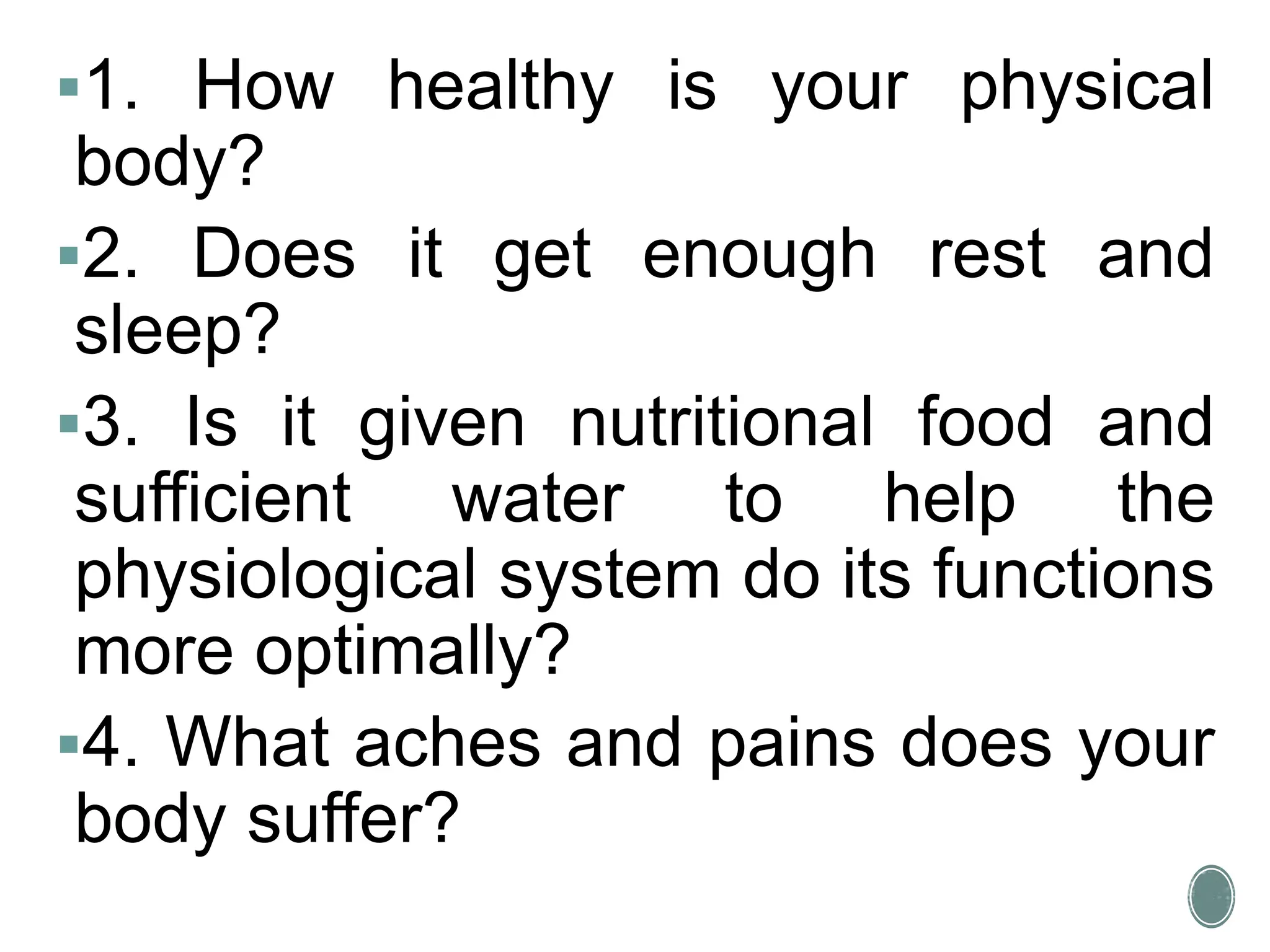 1. How healthy is your physical
body?
2. Does it get enough rest and
sleep?
3. Is it given nutritional food and
sufficient water to help the
physiological system do its functions
more optimally?
4. What aches and pains does your
body suffer?
 