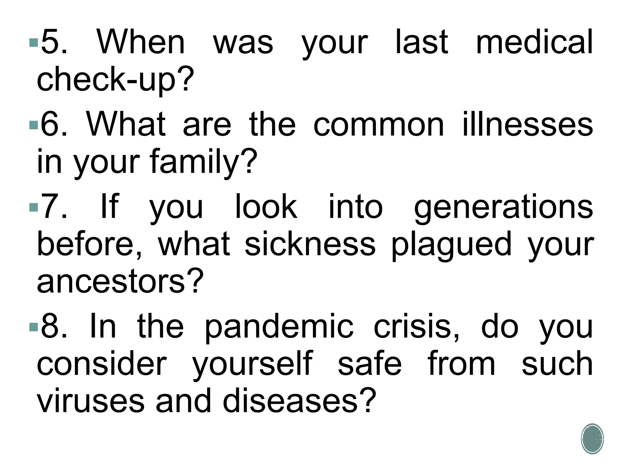 5. When was your last medical
check-up?
6. What are the common illnesses
in your family?
7. If you look into generations
before, what sickness plagued your
ancestors?
8. In the pandemic crisis, do you
consider yourself safe from such
viruses and diseases?
 