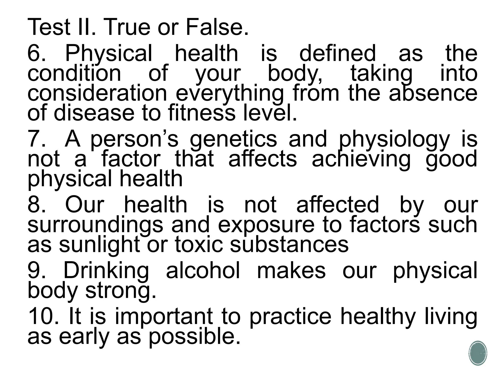 Test II. True or False.
6. Physical health is defined as the
condition of your body, taking into
consideration everything from the absence
of disease to fitness level.
7. A person’s genetics and physiology is
not a factor that affects achieving good
physical health
8. Our health is not affected by our
surroundings and exposure to factors such
as sunlight or toxic substances
9. Drinking alcohol makes our physical
body strong.
10. It is important to practice healthy living
as early as possible.
 