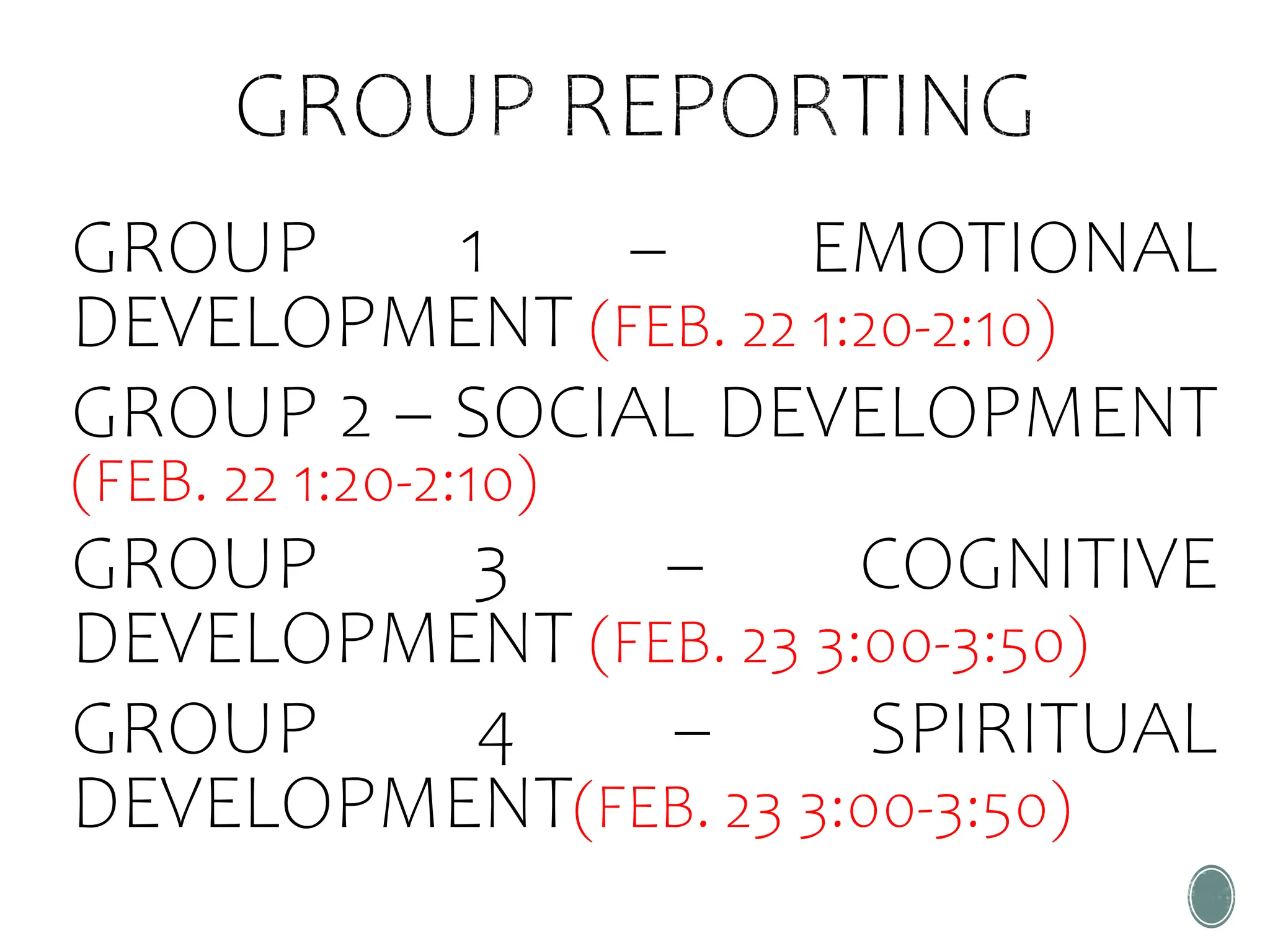 GROUP 1 – EMOTIONAL
DEVELOPMENT (FEB. 22 1:20-2:10)
GROUP 2 – SOCIAL DEVELOPMENT
(FEB. 22 1:20-2:10)
GROUP 3 – COGNITIVE
DEVELOPMENT (FEB. 23 3:00-3:50)
GROUP 4 – SPIRITUAL
DEVELOPMENT(FEB. 23 3:00-3:50)
 