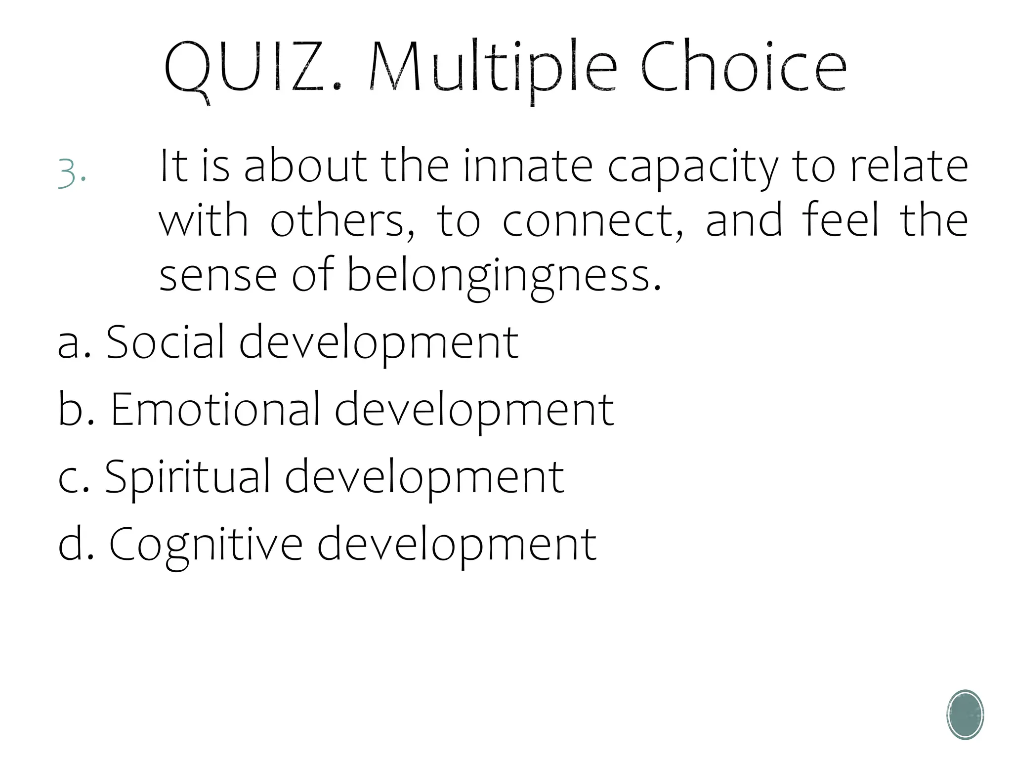 3. It is about the innate capacity to relate
with others, to connect, and feel the
sense of belongingness.
a. Social development
b. Emotional development
c. Spiritual development
d. Cognitive development
 