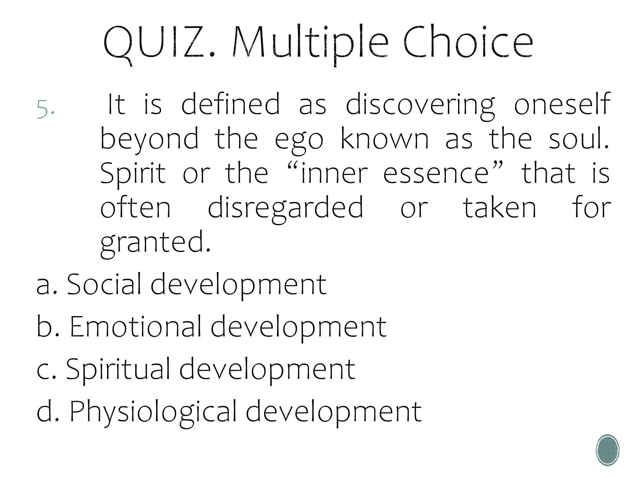 5. It is defined as discovering oneself
beyond the ego known as the soul.
Spirit or the “inner essence” that is
often disregarded or taken for
granted.
a. Social development
b. Emotional development
c. Spiritual development
d. Physiological development
 