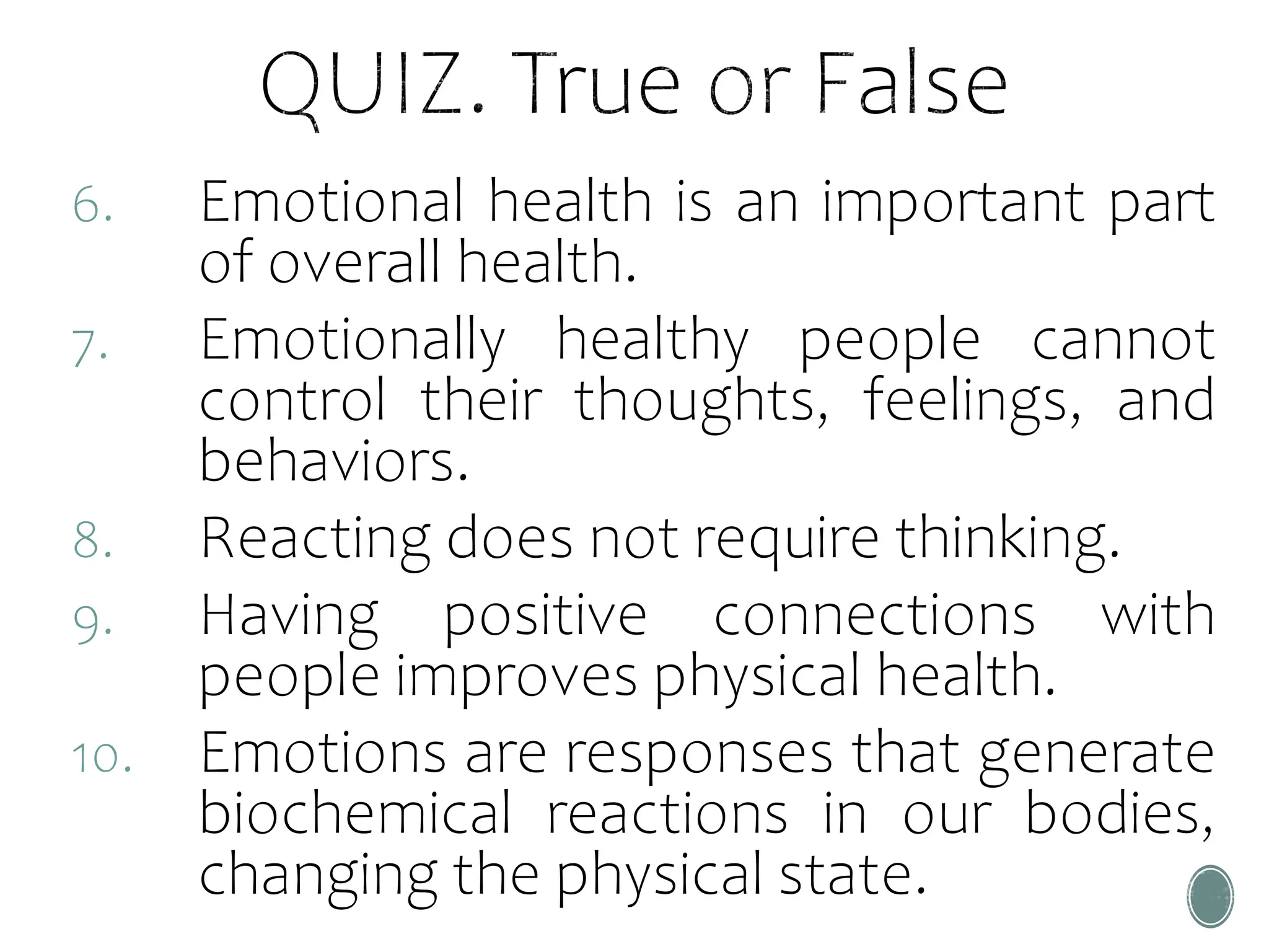 6. Emotional health is an important part
of overall health.
7. Emotionally healthy people cannot
control their thoughts, feelings, and
behaviors.
8. Reacting does not require thinking.
9. Having positive connections with
people improves physical health.
10. Emotions are responses that generate
biochemical reactions in our bodies,
changing the physical state.
 