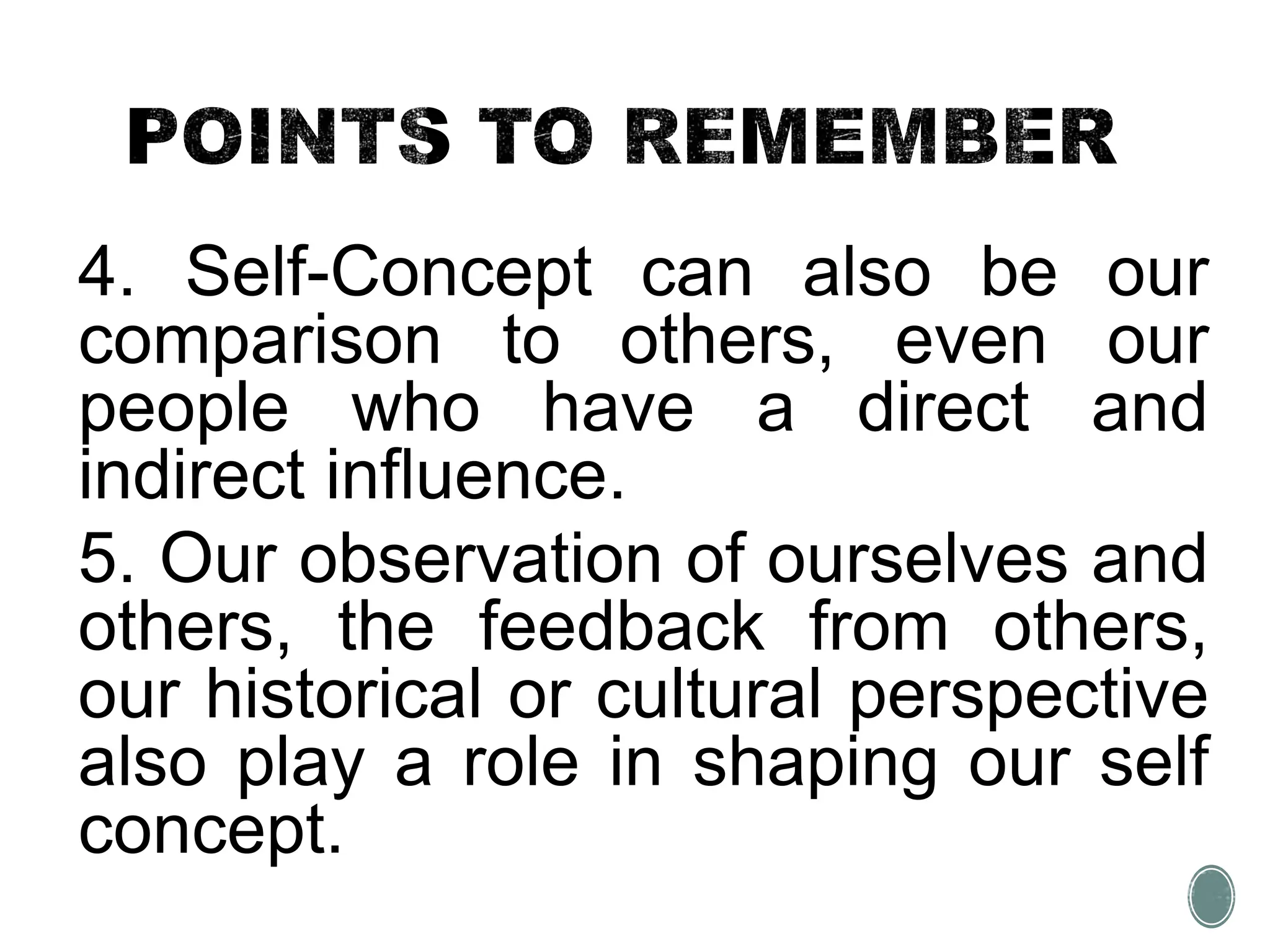 4. Self-Concept can also be our
comparison to others, even our
people who have a direct and
indirect influence.
5. Our observation of ourselves and
others, the feedback from others,
our historical or cultural perspective
also play a role in shaping our self
concept.
 