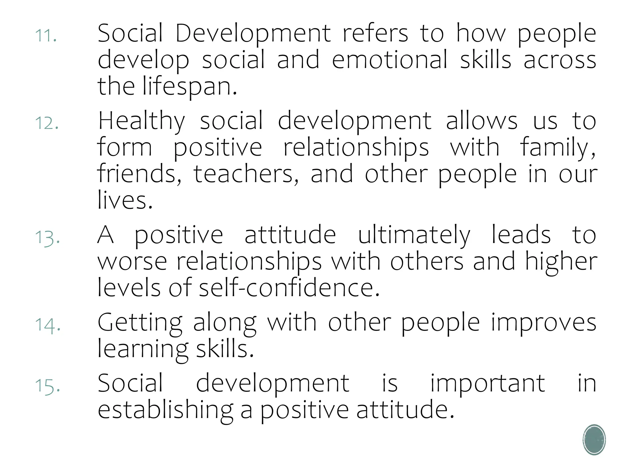 11. Social Development refers to how people
develop social and emotional skills across
the lifespan.
12. Healthy social development allows us to
form positive relationships with family,
friends, teachers, and other people in our
lives.
13. A positive attitude ultimately leads to
worse relationships with others and higher
levels of self-confidence.
14. Getting along with other people improves
learning skills.
15. Social development is important in
establishing a positive attitude.
 