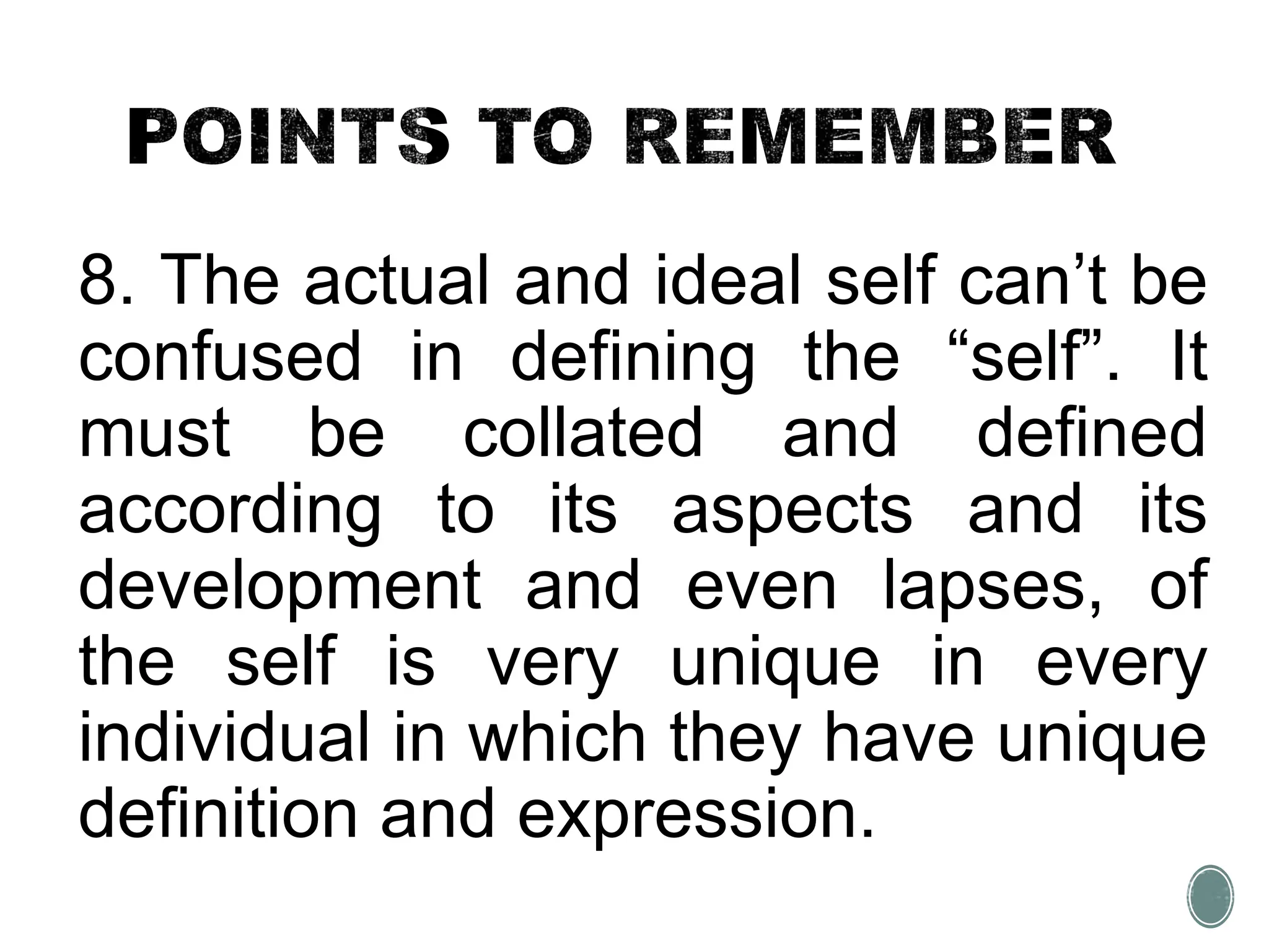 8. The actual and ideal self can’t be
confused in defining the “self”. It
must be collated and defined
according to its aspects and its
development and even lapses, of
the self is very unique in every
individual in which they have unique
definition and expression.
 