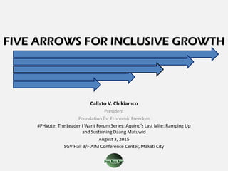FIVE ARROWS FOR INCLUSIVE GROWTH
Calixto V. Chikiamco
President
Foundation for Economic Freedom
#PHVote: The Leader I Want Forum Series: Aquino’s Last Mile: Ramping Up
and Sustaining Daang Matuwid
August 3, 2015
SGV Hall 3/F AIM Conference Center, Makati City
 