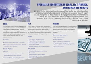 SPECIALIST RECRUITERS IN LEGAL, IT&T, FINANCE,
                                                                                                    AND HUMAN RESOURCES
                                                                        We focus on four distinct verticals throughout Asia Paciﬁc, and within these four
                                                                         verticals our teams further specialise in niche areas, providing you with expert
                                                                        advice and opinion on those harder to ﬁll engagements where other ﬁrms fail to
                                                                                deliver. This focus means that we are exceptionally well connected, and
                                                                           educated on your industry, allowing us to provide you with the best possible
                                                                                                                                  talent, to your deadline.

LEGAL                                                    IT&T                                                       FINANCE
Our Legal team conducts searches on a retained or        The IT&T team is recognised as the regions leading         Our Finance team are specialists in providing superior
contingent basis, where we specialise in both Private    supplier of security, storage, and software experts. Our   talent to multinational organisations across Asia. They
Practice and In-house engagements, frequently            team is known for their subject matter expertise in        are recognised by our clients for supplying world-
working on client’s most challenging positions. We are dealing with highly complex engagements, and they            class quality, whilst working to exceptionally tight
appointed for our ability to deliver on mandates, as our are consistently successful in helping industry leading,   deadlines.
reputation to map the legal landscape for you and        multinational companies ﬁnd exceptional talent.
deliver the best talent in the market has been                                                                      Commerce and Industry
consistently proven.                                     Vendor
                                                                                                                    • CFO, Finance Directors

In-house                                                 • Vice President, Managing Directors                       • Finance Managers
                                                         • Regional Directors, Country Managers                     • M&A, Corporate Finance specialists
• General Counsel, Legal Counsel, First Counsel
                                                         • Sales Managers, Channel Managers                         • Financial Analysts, Management Accounting
• IP, Compliance, Corporate Governance, M&A, IPO,        • Solution Sales Leaders                                   • Internal Audit, Financial Control, Tax Specialists
  Corporate Finance Specialists                          • Specialist Consultants and Pre-sales specialists         • Forensic Accountants

Private Practice                                         Non-Vendor

• Partners                                               • IT Risk, Audit, Governance & Compliance
                                                         • PKI specialists
• M&A, Corporate Finance, Private Equity, IPO,
                                                         • Penetration Testers & Ethical Hackers
  Banking & FInance, Dispute Resolution
                                                         • Software & Storage Architects
• Associates & NQs, Paralegal, Legal Assistants          • Software Developers
 