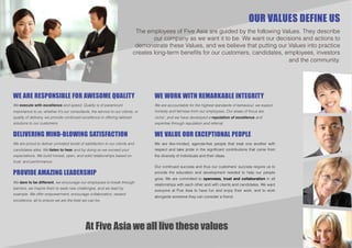 OUR VALUES DEFINE US
                                                                             The employees of Five Asia are guided by the following Values. They describe
                                                                                    our company as we want it to be. We want our decisions and actions to
                                                                             demonstrate these Values, and we believe that putting our Values into practice
                                                                            creates long-term beneﬁts for our customers, candidates, employees, investors
                                                                                                                                       and the community.




WE ARE RESPONSIBLE FOR AWESOME QUALITY                                              WE WORK WITH REMARKABLE INTEGRITY
We execute with excellence and speed. Quality is of paramount                       We are accountable for the highest standards of behaviour, we expect
importance to us, whether it's our consultants, the service to our clients, or      honesty and fairness from our employees. Our areas of focus are
quality of delivery, we provide continued excellence in offering tailored           niche’, and we have developed a reputation of excellence and
solutions to our customers.                                                         expertise through reputation and referral.


DELIVERING MIND-BLOWING SATISFACTION                                                WE VALUE OUR EXCEPTIONAL PEOPLE
We are proud to deliver unrivaled levels of satisfaction to our clients and         We are like-minded, agenda-free people that treat one another with
candidates alike. We listen to hear and by doing so we exceed your                  respect and take pride in the signiﬁcant contributions that come from
expectations. We build honest, open, and solid relationships based on               the diversity of individuals and their ideas.
trust, and performance.
                                                                                    Our continued success and thus our customers' success require us to
PROVIDE AMAZING LEADERSHIP                                                          provide the education and development needed to help our people
                                                                                    grow. We are committed to openness, trust and collaboration in all
We dare to be different, we encourage our employees to break through
                                                                                    relationships with each other and with clients and candidates. We want
barriers, we inspire them to seek new challenges, and we lead by
                                                                                    everyone at Five Asia to have fun and enjoy their work, and to work
example. We offer empowerment, encourage collaboration, reward
                                                                                    alongside someone they can consider a friend.
excellence, all to ensure we are the best we can be.




                                             At Five Asia we all live these values
 