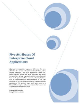  




Five	
  Attributes	
  Of	
  
Enterprise	
  Cloud	
  
Applications	
  
	
  
	
  
Abstract:	
   In	
   this	
   position	
   paper,	
   we	
   define	
   the	
   five	
   core	
  
attributes	
   of	
   a	
   modern	
   enterprise	
   cloud	
   applications,	
   which	
  
includes	
   Simplicity,	
   Cloud	
   Scale	
   Architecture,	
   Open	
   APIs,	
  
Mobile	
   Platform	
   Support	
   and	
   Social	
   Awareness.	
   We	
   expect	
  
this	
   definition	
   to	
   help	
   organizations	
   differentiate	
   between	
  
true	
   cloud	
   applications	
   from	
   a	
   cloud-­‐washed	
   applications.	
  
Such	
   an	
   understanding	
   will	
   help	
   enterprises	
   to	
   fully	
   take	
  
advantage	
  of	
  the	
  core	
  benefits	
  offered	
  by	
  the	
  modern	
  cloud	
  
applications.	
   This	
   position	
   paper	
   could	
   also	
   serve	
   as	
   a	
  
blueprint	
   for	
   enterprise	
   software	
   vendors	
   as	
   they	
   prepare	
   for	
  
a	
  world	
  with	
  increased	
  cloud	
  usage.	
  
	
  
Krishnan	
  Subramanian	
  
Analyst,	
  Krishworld.com	
  
	
  
 