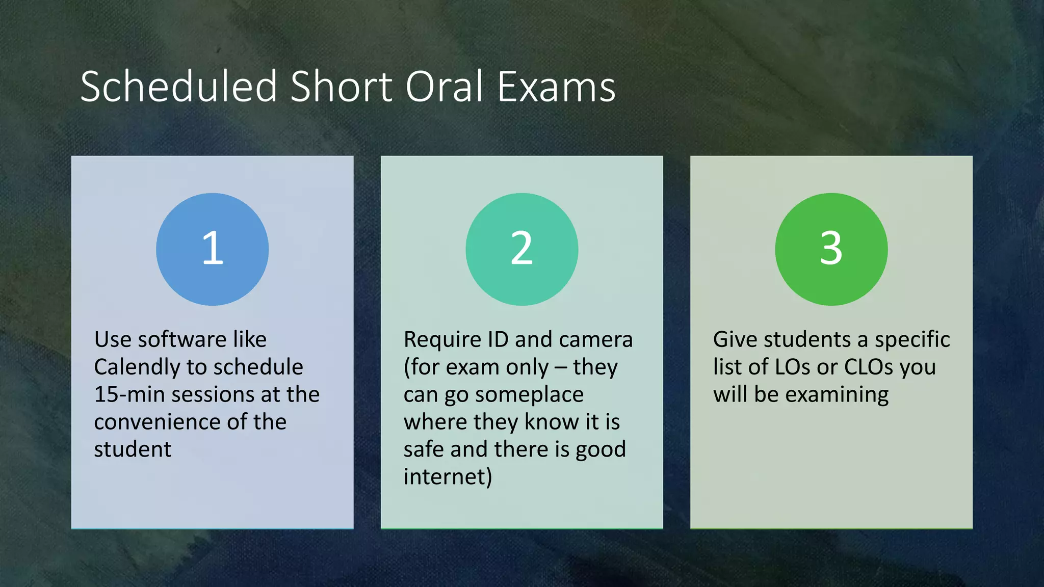 Scheduled Short Oral Exams
Use software like
Calendly to schedule
15-min sessions at the
convenience of the
student
1
Require ID and camera
(for exam only – they
can go someplace
where they know it is
safe and there is good
internet)
2
Give students a specific
list of LOs or CLOs you
will be examining
3
 
