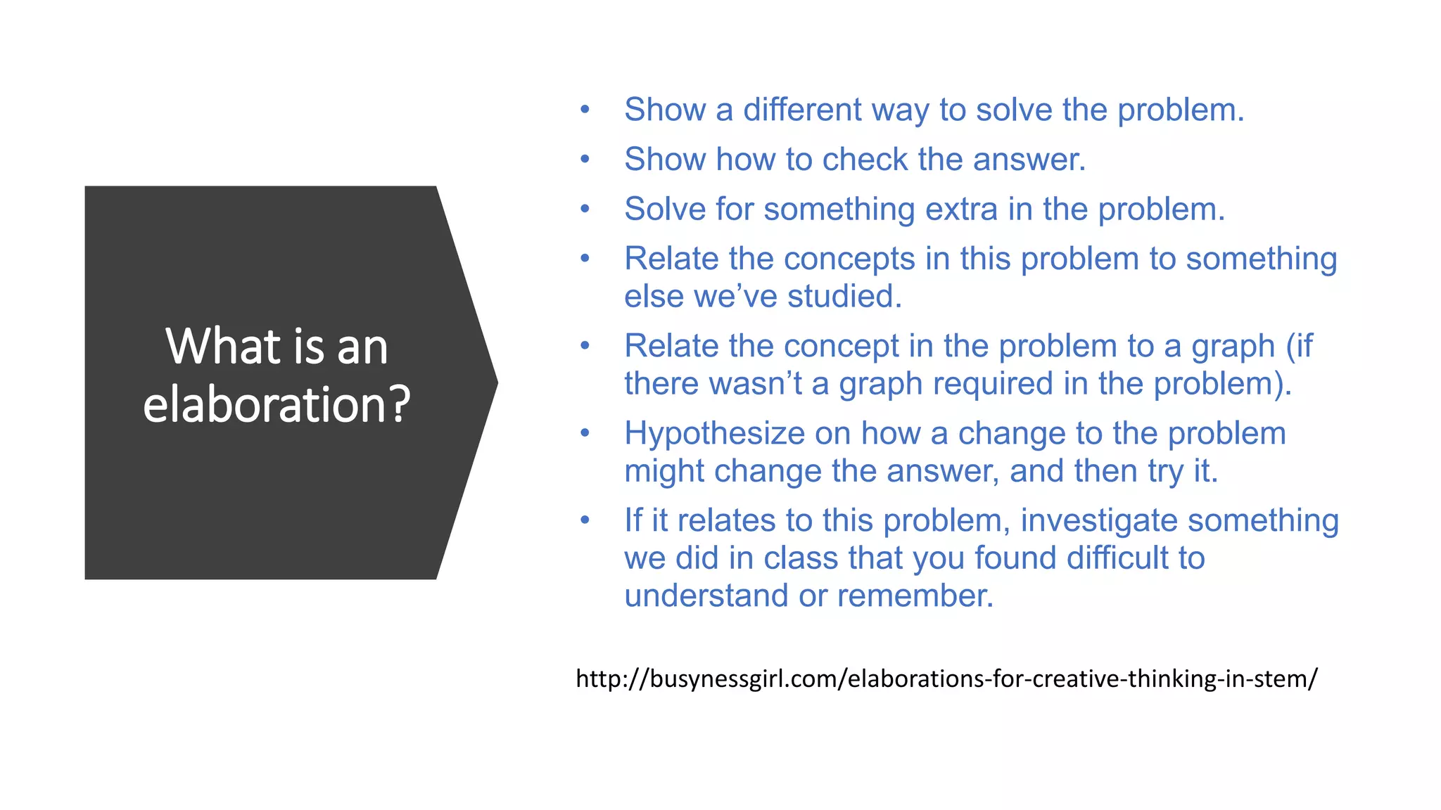 What is an
elaboration?
• Show a different way to solve the problem.
• Show how to check the answer.
• Solve for something extra in the problem.
• Relate the concepts in this problem to something
else we’ve studied.
• Relate the concept in the problem to a graph (if
there wasn’t a graph required in the problem).
• Hypothesize on how a change to the problem
might change the answer, and then try it.
• If it relates to this problem, investigate something
we did in class that you found difficult to
understand or remember.
http://busynessgirl.com/elaborations-for-creative-thinking-in-stem/
 