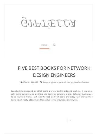 FIVE BEST BOOKS FOR NETWORK 
DESIGN ENGINEERS 
 Offerilla  04:27  design engineers , network design , Wireless Routers 
Everybody believes and says that books are your best friends and trust me, if you are on the 
path doing something or anything into technical solutions arena. Definitely books are going 
to be your best friend. I got lucky to read plenty of books and today I am sharing the list of 
books which really added more than value to my knowledge and my life. 
 
HOME  
 