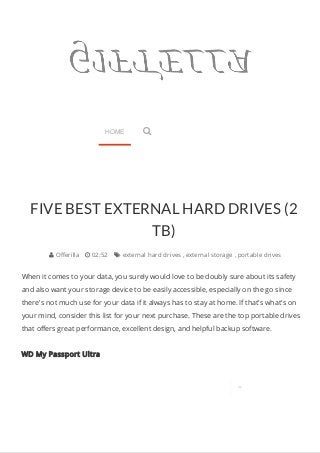 FIVE BEST EXTERNAL HARD DRIVES (2 
TB) 
 Offerilla  02:52  external hard drives , external storage , portable drives 
When it comes to your data, you surely would love to be doubly sure about its safety 
and also want your storage device to be easily accessible, especially on the go since 
there's not much use for your data if it always has to stay at home. If that's what's on 
your mind, consider this list for your next purchase. These are the top portable drives 
that offers great performance, excellent design, and helpful backup software. 
WD My Passport Ultra 
 
HOME  
 