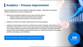 Analytics – Process Improvement
Recurring Reporting is not the vehicle for deep data analyses. Separate, less frequent
Analytics reports are. Common examples are:
• Deduction and Dispute analysis by root cause provides data to:
• Pinpoint Order to Cash process flaws to be corrected
• Enable cost/benefit estimates for corrective actions
• Analysis of credit memo reason codes will serve the same purpose.
• Analysis of order release function by Credit can be useful. Calculate orders held as % of
total orders reviewed. If % is low, it may mean orders are being held unnecessarily because
of screening criteria that are too strict (credit limits too low) and/or they flag customers
whose orders would be held in only extreme cases (i.e., National Accounts). This wastes
staff time and delays order fulfillment.
Root cause data is the key to process improvement
 