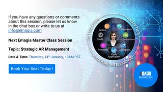 If you have any questions or comments
about this session, please let us know
in the chat box or write to us at
info@emagia.com
Next Emagia Master Class Session
Topic: Strategic AR Management
Date & Time: Thursday, 14th January, 10AM PST
Book Your Seat Today !
Orders
Credit
Cash
Application
Collections
Deductions
Payments
Invoicing
 