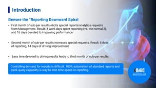 Controlling demand for reports is difficult. 100% automation of standard reports and
quick query capability is way to limit time spent on reporting.
Beware the “Reporting Downward Spiral
• First month of sub-par results elicits special reports/analytics requests
from Management. Result: 4 work days spent reporting (vs. the normal 2),
and 16 days devoted to improving performance
• Second month of sub-par results increases special requests. Result: 6 days
of reporting, 14 days of driving improvement
• Less time devoted to driving results leads to third month of sub-par results
3
Introduction
 