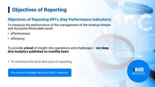 Objectives of Reporting KPI’s (Key Performance Indicators)
To measure the performance of the management of the revenue stream
and Accounts Receivable asset:
• effectiveness
• efficiency
To provide a level of insight into operations and challenges – not deep
dive Analytics published on monthly basis
• To minimize the time and cost of reporting
4
Objectives of Reporting
You cannot manage what you don’t measure
 