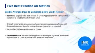 Credit: Average Days to Complete a New Credit Review
• Definition: Elapsed time from receipt of Credit Application from a prospective
customer to establishment of Credit Limit
• Critically important in an economy where many companies are suffering with
depressed revenue. Speed in onboarding new customers is essential.
• Hackett World Class performance is 2 days
• Key Best Practice: on-line Credit Application with digital signature, automated
incorporation of Credit Bureau & bank and trade references
7
Five Best Practice AR Metrics
 