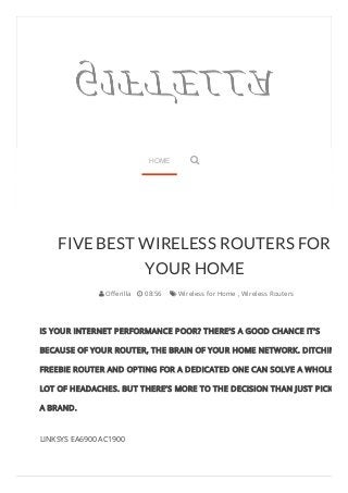 FIVE BEST WIRELESS ROUTERS FOR 
YOUR HOME 
 Offerilla  08:56  Wireless for Home , Wireless Routers 
IS YOUR INTERNET PERFORMANCE POOR? THERE’S A GOOD CHANCE IT’S 
BECAUSE OF YOUR ROUTER, THE BRAIN OF YOUR HOME NETWORK. DITCHING A 
FREEBIE ROUTER AND OPTING FOR A DEDICATED ONE CAN SOLVE A WHOLE 
LOT OF HEADACHES. BUT THERE’S MORE TO THE DECISION THAN JUST PICKING 
A BRAND. 
LINKSYS EA6900 AC1900 
HOME  
 