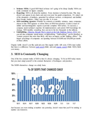  In-house SEOs: A good SEO hired in-house isn’t going to be cheap. Quality SEOs can 
easily command six figures annually. 
 Reporting: SEO is all about the numbers. Every decision is backed by data. This data 
doesn’t just appear in pie charts and year-over-year bar graph comparisons. It’s mined out 
of the mountains of numbers, generated by software services, or interpreted and distilled 
from Google Analytics. Either way you slice it, it costs. 
 SEO consulting agencies: Whether by contracts or monthly retainers, many companies 
choose to hire SEO agencies to advise them on SEO best practices. It takes a team of 
skilled and knowledgeable experts to provide complete SEO advice. To succeed, a 
company needs technical expertise for implementation and current SEO knowledge for 
strategy. SEO monthly consulting fees can run in the low thousands to the millions. 
 Linkbuilding. Glancing through Moz’s report on the Link Building Survey 2014, you 
can tell that companies spend money on linkbuilding. “Linkbuilding” can be classified as 
“content projects that more than likely still have an impact on link building efforts.” The 
largest percentage of companies are spending between $10,000 and $50,000 per month 
on these efforts. 
Organic traffic doesn’t cost like paid ads cost. But organic traffic still costs. CEOs must realize 
that there is a difference between paid search (think ads) and organic search (think SEO). Both 
cost money. 
3. SEO is Constantly Changing 
One of the few constant truths of SEO is that it’s always changing. To be an SEO today means 
that you must adapt yourself to the constant fluctuation of techniques and practices. 
The SERPs themselves change on a daily basis. 
Just because you were ranking at number one yesterday, doesn’t mean that you’ll be ranking at 
number one tomorrow. 
 