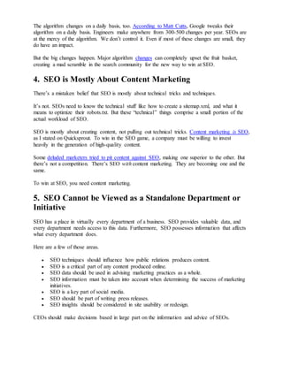 The algorithm changes on a daily basis, too. According to Matt Cutts, Google tweaks their 
algorithm on a daily basis. Engineers make anywhere from 300-500 changes per year. SEOs are 
at the mercy of the algorithm. We don’t control it. Even if most of these changes are small, they 
do have an impact. 
But the big changes happen. Major algorithm changes can completely upset the fruit basket, 
creating a mad scramble in the search community for the new way to win at SEO. 
4. SEO is Mostly About Content Marketing 
There’s a mistaken belief that SEO is mostly about technical tricks and techniques. 
It’s not. SEOs need to know the technical stuff like how to create a sitemap.xml, and what it 
means to optimize their robots.txt. But these “technical” things comprise a small portion of the 
actual workload of SEO. 
SEO is mostly about creating content, not pulling out technical tricks. Content marketing is SEO, 
as I stated on Quicksprout. To win in the SEO game, a company must be willing to invest 
heavily in the generation of high-quality content. 
Some deluded marketers tried to pit content against SEO, making one superior to the other. But 
there’s not a competition. There’s SEO with content marketing. They are becoming one and the 
same. 
To win at SEO, you need content marketing. 
5. SEO Cannot be Viewed as a Standalone Department or 
Initiative 
SEO has a place in virtually every department of a business. SEO provides valuable data, and 
every department needs access to this data. Furthermore, SEO possesses information that affects 
what every department does. 
Here are a few of those areas. 
 SEO techniques should influence how public relations produces content. 
 SEO is a critical part of any content produced online. 
 SEO data should be used in advising marketing practices as a whole. 
 SEO information must be taken into account when determining the success of marketing 
initiatives. 
 SEO is a key part of social media. 
 SEO should be part of writing press releases. 
 SEO insights should be considered in site usability or redesign. 
CEOs should make decisions based in large part on the information and advice of SEOs. 
 