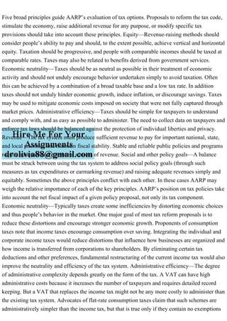 Five broad principles guide AARP’s evaluation of tax options. Proposals to reform the tax code,
stimulate the economy, raise additional revenue for any purpose, or modify specific tax
provisions should take into account these principles. Equity—Revenue-raising methods should
consider people’s ability to pay and should, to the extent possible, achieve vertical and horizontal
equity. Taxation should be progressive, and people with comparable incomes should be taxed at
comparable rates. Taxes may also be related to benefits derived from government services.
Economic neutrality—Taxes should be as neutral as possible in their treatment of economic
activity and should not unduly encourage behavior undertaken simply to avoid taxation. Often
this can be achieved by a combination of a broad taxable base and a low tax rate. In addition
taxes should not unduly hinder economic growth, induce inflation, or discourage savings. Taxes
may be used to mitigate economic costs imposed on society that were not fully captured through
market prices. Administrative efficiency—Taxes should be simple for taxpayers to understand
and comply with, and as easy as possible to administer. The need to collect data on taxpayers and
enforce tax laws should be balanced against the protection of individual liberties and privacy.
Revenue—The tax system must produce sufficient revenue to pay for important national, state,
and local priorities and maintain fiscal stability. Stable and reliable public policies and programs
require adequate and consistent sources of revenue. Social and other policy goals—A balance
must be struck between using the tax system to address social policy goals (through such
measures as tax expenditures or earmarking revenue) and raising adequate revenues simply and
equitably. Sometimes the above principles conflict with each other. In these cases AARP may
weigh the relative importance of each of the key principles. AARP’s position on tax policies take
into account the net fiscal impact of a given policy proposal, not only its tax component.
Economic neutrality—Typically taxes create some inefficiencies by distorting economic choices
and thus people’s behavior in the market. One major goal of most tax reform proposals is to
reduce these distortions and encourage stronger economic growth. Proponents of consumption
taxes note that income taxes encourage consumption over saving. Integrating the individual and
corporate income taxes would reduce distortions that influence how businesses are organized and
how income is transferred from corporations to shareholders. By eliminating certain tax
deductions and other preferences, fundamental restructuring of the current income tax would also
improve the neutrality and efficiency of the tax system. Administrative efficiency—The degree
of administrative complexity depends greatly on the form of the tax. A VAT can have high
administrative costs because it increases the number of taxpayers and requires detailed record
keeping. But a VAT that replaces the income tax might not be any more costly to administer than
the existing tax system. Advocates of flat-rate consumption taxes claim that such schemes are
administratively simpler than the income tax, but that is true only if they contain no exemptions
 