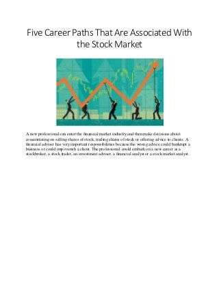 Five Career Paths That Are Associated With
the Stock Market
A new professional can enter the financial market industry and then make decisions about
concentrating on selling shares of stock, trading shares of stock or offering advice to clients. A
financial adviser has very important responsibilities because the wrong advice could bankrupt a
business or could impoverish a client. The professional could embark on a new career as a
stockbroker, a stock trader, an investment adviser, a financial analyst or a stock market analyst.
 