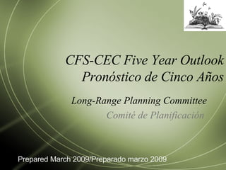CFS-CEC Five Year Outlook Pronóstico de Cinco Años Long-Range Planning Committee Comité de Planificación  Prepared March 2009/Preparado marzo 2009 