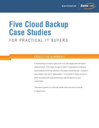 WHITEPAPER

Five Cloud Backup
Case Studies
FOR PRACTICAL IT BUYERS

EXECUTIVE SUMMARY
If cloud backup sounds too good to be true, then deployment will lead to
disillusionment. That’s been the path of many IT organizations looking at
cloud backup and DR-as-a-Service. This paper will provide tips – based on
case studies from real IT organizations – for practical IT buyers on how to
select and deploy the right cloud backup and DR solution for your
environment.
This paper’s goal is to cut through vendor fluff and focus on real life
IT experiences.

 