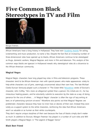 Five Common Black
Stereotypes in TV and Film
Morgan Freeman.
African Americans have a long history in Hollywood. They have won Academy Awards for acting,
screenwriting and music production, to name a few. Despite the fact that an increasing number of
three-dimensional roles have opened up to blacks, African Americans continue to be stereotyped
as thugs, domestic workers, Magical Negroes and more in film and television. This analysis of the
common ways blacks are typecast in Hollywood reveals why stereotypical roles do a disservice to
the African-American community.
Magical Negro
Magical Negro characters have long played key roles in films and television programs. These
characters tend to be African-American men with special powers who make appearances solely to
help white characters out of jams, seemingly unconcerned about their own lives. The late Michael
Clarke Duncan famously played such a character in “The Green Mile.”Moviefone wrote of Duncan’s
character, John Coffey, “He’s more an allegorical symbol than a person: His initials are J.C., he has
miraculous healing powers, and he voluntarily submits to execution by the state as a way of doing
penance for the sins of others. … A ‘Magical Negro’ character is often the sign of lazy writing at
best, or of patronizing cynicism at worst.” Movefone also points out that Magical Negroes are
problematic characters because they have no inner lives or desires of their own. Instead they exist
solely as a support system to the white characters, reinforcing the idea that African Americans
aren’t as valuable or as human as their white counterparts.
They don’t require unique storylines of their own because the lives of blacks simply don’t matter
as much. In addition to Duncan, Morgan Freeman has played in a number of such roles and Will
Smith played a Magical Negro in “The Legend of Bagger Vance.”
Black Best Friend
 