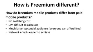 How is Freemium different?
• No switching cost
• LTV difficult to calculate
• Much larger potential audience (everyone can afford free)
• Network effects easier to achieve
How do freemium mobile products differ from paid
mobile products?
 