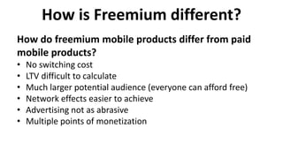 How is Freemium different?
• No switching cost
• LTV difficult to calculate
• Much larger potential audience (everyone can afford free)
• Network effects easier to achieve
• Advertising not as abrasive
• Multiple points of monetization
How do freemium mobile products differ from paid
mobile products?
 