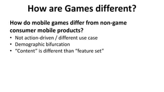 How are Games different?
How do mobile games differ from non-game
consumer mobile products?
• Not action-driven / different use case
• Demographic bifurcation
• “Content” is different than “feature set”
 