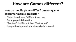 How are Games different?
How do mobile games differ from non-game
consumer mobile products?
• Not action-driven / different use case
• Demographic bifurcation
• “Content” is different than “feature set”
• Longer development lead-times before launch
 