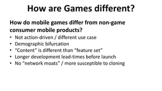 How are Games different?
How do mobile games differ from non-game
consumer mobile products?
• Not action-driven / different use case
• Demographic bifurcation
• “Content” is different than “feature set”
• Longer development lead-times before launch
• No “network moats” / more susceptible to cloning
 