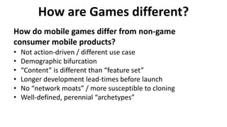 How are Games different?
How do mobile games differ from non-game
consumer mobile products?
• Not action-driven / different use case
• Demographic bifurcation
• “Content” is different than “feature set”
• Longer development lead-times before launch
• No “network moats” / more susceptible to cloning
• Well-defined, perennial “archetypes”
 
